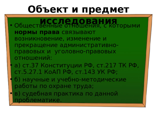 Объект и предмет исследования Общественные отношения, с которыми нормы права связывают возникновение, изменение и прекращение административно-правовых и уголовно-правовых отношений: а) ст.37 Конституции РФ, ст.217 ТК РФ, ст.5.27.1 КоАП РФ, ст.143 УК РФ; б) научные и учебно-методические работы по охране труда; в) судебная практика по данной проблематике. 