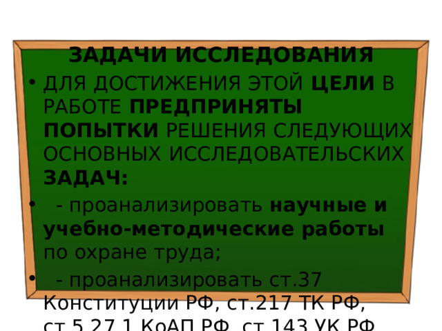  ЗАДАЧИ ИССЛЕДОВАНИЯ ДЛЯ ДОСТИЖЕНИЯ ЭТОЙ ЦЕЛИ В РАБОТЕ ПРЕДПРИНЯТЫ ПОПЫТКИ РЕШЕНИЯ СЛЕДУЮЩИХ ОСНОВНЫХ  ИССЛЕДОВАТЕЛЬСКИХ ЗАДАЧ:  - проанализировать научные и учебно-методические работы по охране труда;  - проанализировать ст.37 Конституции РФ, ст.217 ТК РФ, ст.5.27.1 КоАП РФ, ст.143 УК РФ, ст.41 ФЗ РФ «Об образовании»; 