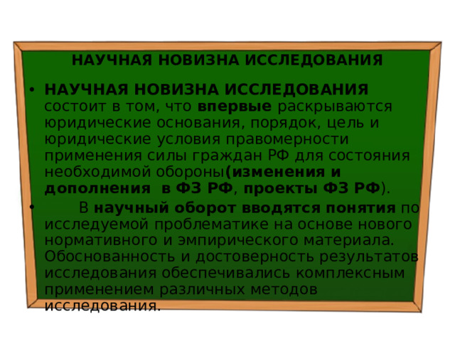  НАУЧНАЯ НОВИЗНА ИССЛЕДОВАНИЯ НАУЧНАЯ НОВИЗНА ИССЛЕДОВАНИЯ состоит в том, что впервые раскрываются юридические основания, порядок, цель и юридические условия правомерности применения силы граждан РФ для состояния необходимой обороны (изменения и дополнения в ФЗ РФ , проекты ФЗ РФ ).  В научный оборот вводятся понятия по исследуемой проблематике на основе нового нормативного и эмпирического материала. Обоснованность и достоверность результатов исследования обеспечивались комплексным применением различных методов исследования. 