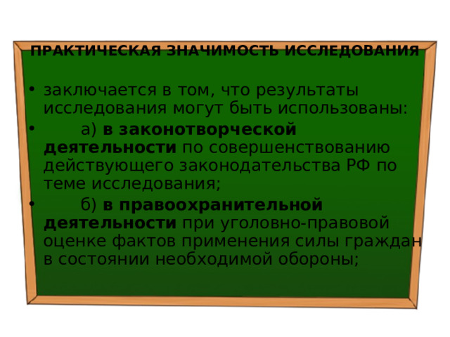  ПРАКТИЧЕСКАЯ ЗНАЧИМОСТЬ ИССЛЕДОВАНИЯ заключается в том, что результаты исследования могут быть использованы:  а) в законотворческой деятельности по совершенствованию действующего законодательства РФ по теме исследования;  б) в правоохранительной деятельности при уголовно-правовой оценке фактов применения силы граждан в состоянии необходимой обороны; 