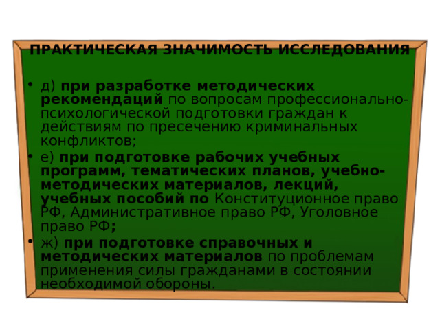  ПРАКТИЧЕСКАЯ ЗНАЧИМОСТЬ ИССЛЕДОВАНИЯ д) при разработке методических рекомендаций по вопросам профессионально-психологической подготовки граждан к действиям по пресечению криминальных конфликтов; е) при подготовке рабочих учебных программ, тематических планов, учебно-методических материалов, лекций, учебных пособий по Конституционное право РФ, Административное право РФ, Уголовное право РФ ; ж) при подготовке справочных и методических материалов по проблемам применения силы гражданами в состоянии необходимой обороны. 