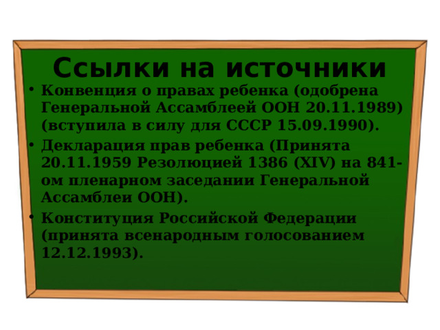 Ссылки на источники Конвенция о правах ребенка (одобрена Генеральной Ассамблеей ООН 20.11.1989) (вступила в силу для СССР 15.09.1990). Декларация прав ребенка (Принята 20.11.1959 Резолюцией 1386 (XIV) на 841-ом пленарном заседании Генеральной Ассамблеи ООН). Конституция Российской Федерации (принята всенародным голосованием 12.12.1993). 