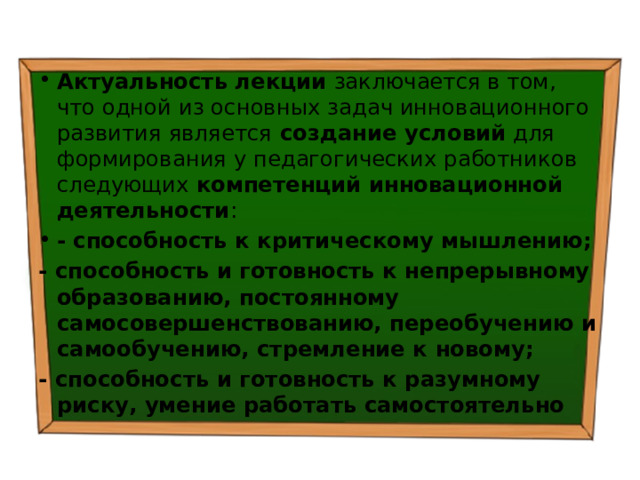 Актуальность лекции заключается в том, что одной из основных задач инновационного развития является создание условий для формирования у педагогических работников следующих компетенций инновационной деятельности : - способность к критическому мышлению; - способность и готовность к непрерывному образованию, постоянному самосовершенствованию, переобучению и самообучению, стремление к новому; - способность и готовность к разумному риску, умение работать самостоятельно 