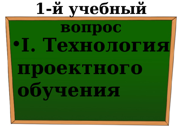 1-й учебный вопрос I. Технология проектного обучения 