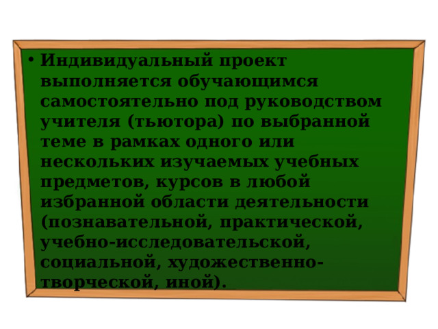 Индивидуальный проект выполняется обучающимся самостоятельно под руководством учителя (тьютора) по выбранной теме в рамках одного или нескольких изучаемых учебных предметов, курсов в любой избранной области деятельности (познавательной, практической, учебно-исследовательской, социальной, художественно-творческой, иной). 