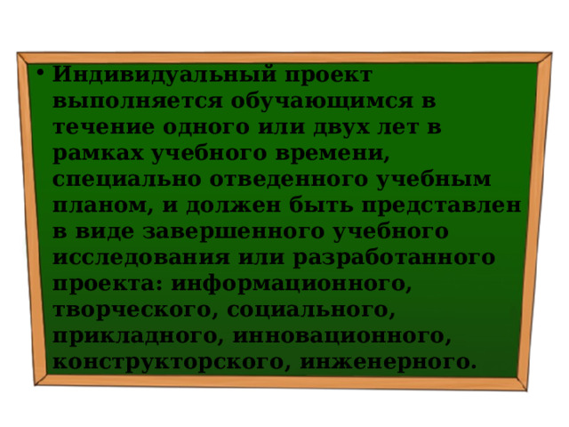 Индивидуальный проект выполняется обучающимся в течение одного или двух лет в рамках учебного времени, специально отведенного учебным планом, и должен быть представлен в виде завершенного учебного исследования или разработанного проекта: информационного, творческого, социального, прикладного, инновационного, конструкторского, инженерного. 