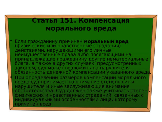 Статья 151. Компенсация морального вреда Если гражданину причинен моральный вред (физические или нравственные страдания) действиями, нарушающими его личные неимущественные права либо посягающими на принадлежащие гражданину другие нематериальные блага, а также в других случаях, предусмотренных законом, суд может возложить на нарушителя обязанность денежной компенсации указанного вреда. При определении размеров компенсации морального вреда суд принимает во внимание степень вины нарушителя и иные заслуживающие внимания обстоятельства. Суд должен также учитывать степень физических и нравственных страданий, связанных с индивидуальными особенностями лица, которому причинен вред. 