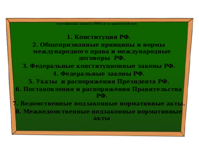   Классификация законов и ПНПА по их юридической силе:   1. Конституция РФ. 2. Общепризнанные принципы и нормы международного права и международные договоры РФ. 3. Федеральные конституционные законы РФ. 4. Федеральные законы РФ. 5. Указы и распоряжения Президента РФ. 6. Постановления и распоряжения Правительства РФ. 7. Ведомственные подзаконные нормативные акты. 8. Межведомственные подзаконные нормативные акты 