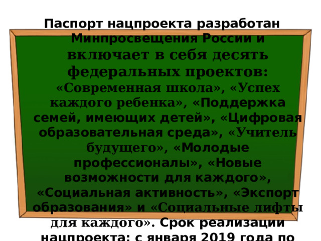 Паспорт нацпроекта разработан Минпросвещения России и  включает в себя десять федеральных проектов: «Современная школа», «Успех каждого ребенка», «Поддержка семей, имеющих детей», «Цифровая образовательная среда», «Учитель будущего», «Молодые профессионалы», «Новые возможности для каждого», «Социальная активность», «Экспорт образования» и «Социальные лифты для каждого». Срок реализации нацпроекта: с января 2019 года по 2024 год (включительно). 