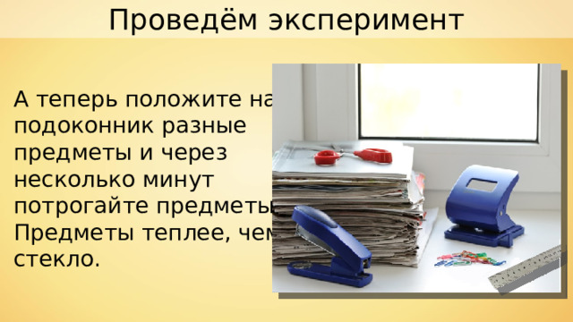 Проведём эксперимент А теперь положите на подоконник разные предметы и через несколько минут потрогайте предметы. Предметы теплее, чем стекло. 