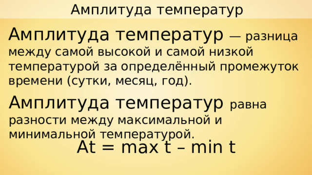 Амплитуда температур Амплитуда температур — разница между самой высокой и самой низкой температурой за определённый промежуток времени (сутки, месяц, год). Амплитуда температур равна разности между максимальной и минимальной температурой. At = max t  –  min t 