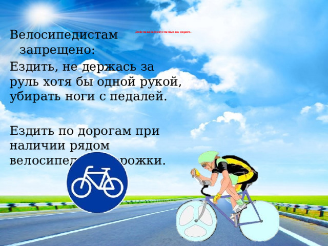 Велосипедистам запрещено: Ездить, не держась за руль хотя бы одной рукой, убирать ноги с педалей. Ездить по дорогам при наличии рядом велосипедной дорожки. Действия недопустимые на дороге.   