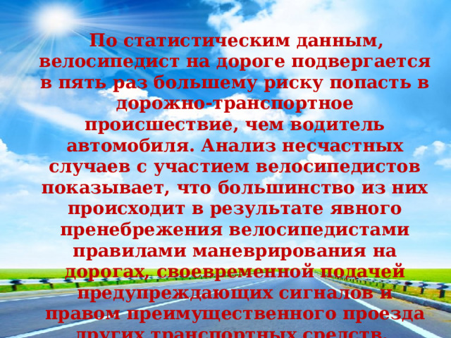  По статистическим данным, велосипедист на дороге подвергается в пять раз большему риску попасть в дорожно-транспортное происшествие, чем водитель автомобиля. Анализ несчастных случаев с участием велосипедистов показывает, что большинство из них происходит в результате явного пренебрежения велосипедистами правилами маневрирования на дорогах, своевременной подачей предупреждающих сигналов и правом преимущественного проезда других транспортных средств. 