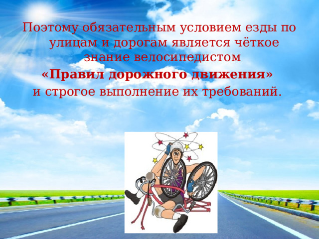 Поэтому обязательным условием езды по улицам и дорогам является чёткое знание велосипедистом «Правил дорожного движения» и строгое выполнение их требований.  