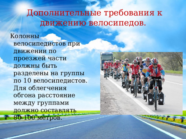 Дополнительные требования к движению велосипедов.  Колонны велосипедистов при движении по проезжей части должны быть разделены на группы по 10 велосипедистов. Для облегчения обгона расстояние между группами должно составлять 80-100 метров. 