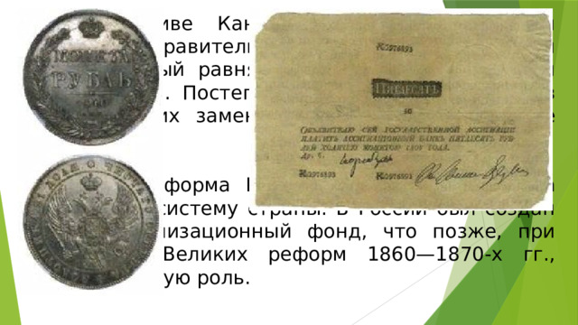 По инициативе Канкрина, главной единицей обращения правительство объявило серебряный рубль, который равнялся 3 рублям 50 копейкам ассигнациями. Постепенно ассигнации изъяли из обращения, их заменили серебряные и медные деньги. Денежная реформа Канкрина заметно укрепила финансовую систему страны. В России был создан некий стабилизационный фонд, что позже, при проведении Великих реформ 1860—1870-х гг., сыграло важную роль. 