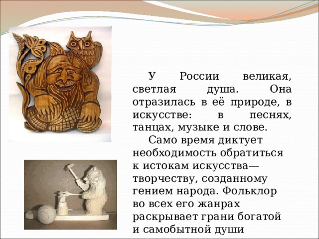 У России великая, светлая душа. Она отразилась в её природе, в искусстве: в песнях, танцах, музыке и слове. Само время диктует необходимость обратиться к истокам искусства— творчеству, созданному гением народа. Фольклор во всех его жанрах раскрывает грани богатой и самобытной души русского народа 