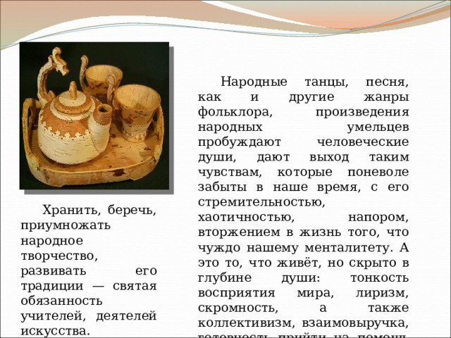 Народные танцы, песня, как и другие жанры фольклора, произведения народных умельцев пробуждают человеческие души, дают выход таким чувствам, которые поневоле забыты в наше время, с его стремительностью, хаотичностью, напором, вторжением в жизнь того, что чуждо нашему менталитету. А это то, что живёт, но скрыто в глубине души: тонкость восприятия мира, лиризм, скромность, а также коллективизм, взаимовыручка, готовность прийти на помощь другим, чувство сострадания и милосердия, оптимизм, открытость миру и людям. Хранить, беречь, приумножать народное творчество, развивать его традиции — святая обязанность учителей, деятелей искусства. 