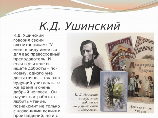 К.Д. Ушинский  К.Д. Ушинский говорил своим воспитанникам: “У меня в виду имеется для вас превосходный преподаватель. И если в учителе вы ищете доброты – по-моему, одного ума достаточно, – так ваш будущий учитель в то же время и очень добрый человек…Он научит вас работать, любить чтение, познакомит не только с названиями великих произведений, но и с их содержанием и с идеями автора”. 