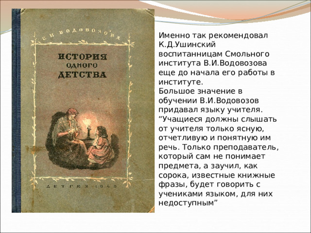 Именно так рекомендовал К.Д.Ушинский воспитанницам Смольного института В.И.Водовозова еще до начала его работы в институте. Большое значение в обучении В.И.Водовозов придавал языку учителя. “Учащиеся должны слышать от учителя только ясную, отчетливую и понятную им речь. Только преподаватель, который сам не понимает предмета, а заучил, как сорока, известные книжные фразы, будет говорить с учениками языком, для них недоступным” 