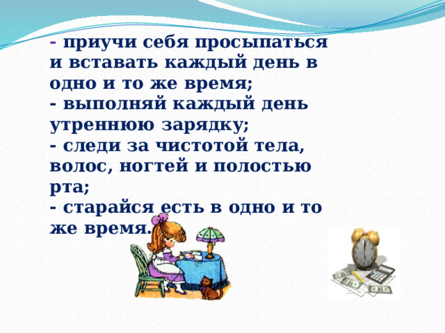 - приучи себя просыпаться и вставать каждый день в одно и то же время; - выполняй каждый день утреннюю зарядку; - следи за чистотой тела, волос, ногтей и полостью рта; - старайся есть в одно и то же время. 