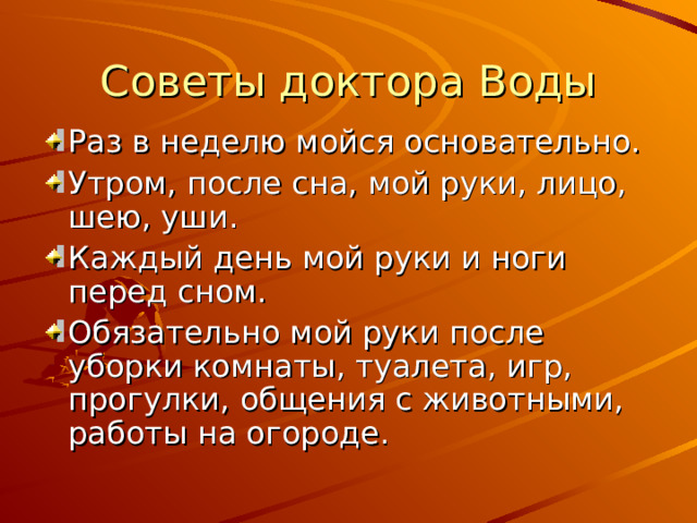 Советы доктора Воды Раз в неделю мойся основательно. Утром, после сна, мой руки, лицо, шею, уши. Каждый день мой руки и ноги перед сном. Обязательно мой руки после уборки комнаты, туалета, игр, прогулки, общения с животными, работы на огороде. 