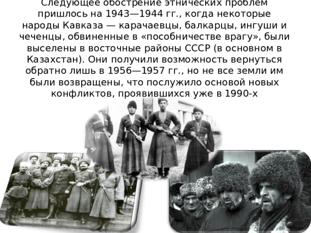 Следующее обострение этнических проблем пришлось на 1943—1944 гг., когда некоторые народы Кавказа — карачаевцы, балкарцы, ингуши и чеченцы, обвиненные в «пособничестве врагу», были выселены в восточные районы СССР (в основном в Казахстан). Они получили возможность вернуться обратно лишь в 1956—1957 гг., но не все земли им были возвращены, что послужило основой новых конфликтов, проявившихся уже в 1990-х 