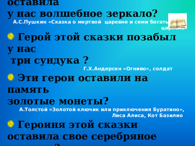  Героиня этой сказки оставила у нас волшебное зеркало? А.С.Пушкин «Сказка о мертвой царевне и семи богатырях», царевна  Герой этой сказки позабыл у нас  три сундука ?  Г.Х.Андерсен «Огниво», солдат  Эти герои оставили на память золотые монеты? А.Толстой «Золотой ключик или приключения Буратино», Лиса Алиса, Кот Базилио  Героиня этой сказки оставила свое серебряное колечко? С.Я. Маршак «Двенадцать месяцев», падчерица. 