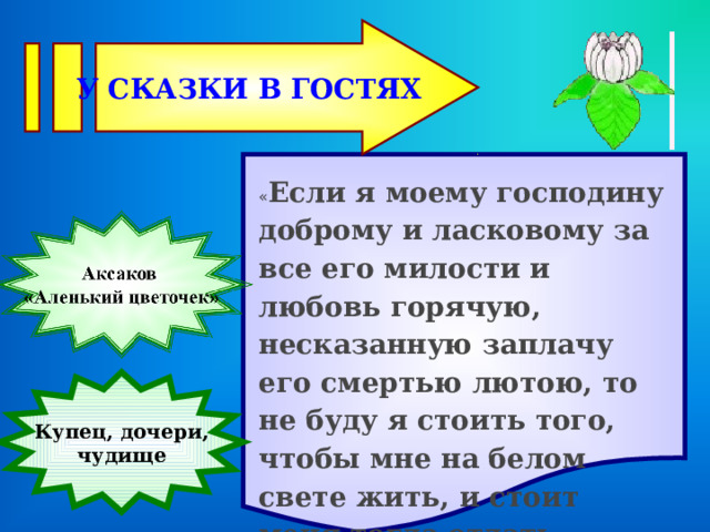 У СКАЗКИ В ГОСТЯХ  « Если я моему господину доброму и ласковому за все его милости и любовь горячую, несказанную заплачу его смертью лютою, то не буду я стоить того, чтобы мне на белом свете жить, и стоит меня тогда отдать диким зверям на растерзание.» Купец, дочери, чудище 