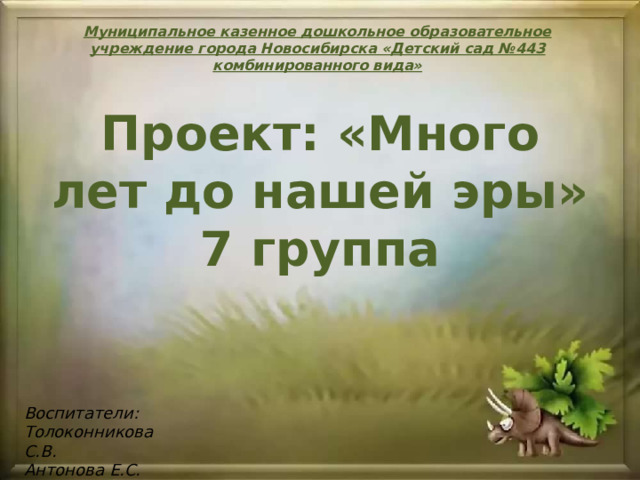 Муниципальное казенное дошкольное образовательное учреждение города Новосибирска «Детский сад №443 комбинированного вида» Проект: «Много лет до нашей эры» 7 группа Воспитатели: Толоконникова С.В. Антонова Е.С. 