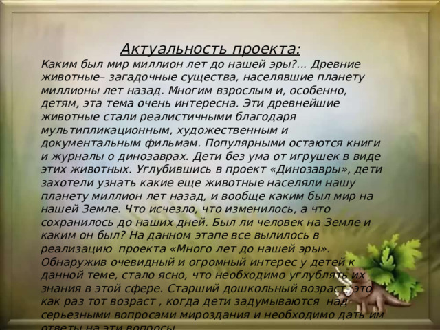 Актуальность проекта:   Каким был мир миллион лет до нашей эры?... Древние животные– загадочные существа, населявшие планету миллионы лет назад. Многим взрослым и, особенно, детям, эта тема очень интересна. Эти древнейшие животные стали реалистичными благодаря мультипликационным, художественным и документальным фильмам. Популярными остаются книги и журналы о динозаврах. Дети без ума от игрушек в виде этих животных. Углубившись в проект «Динозавры», дети захотели узнать какие еще животные населяли нашу планету миллион лет назад, и вообще каким был мир на нашей Земле. Что исчезло, что изменилось, а что сохранилось до наших дней. Был ли человек на Земле и каким он был? На данном этапе все вылилось в реализацию проекта «Много лет до нашей эры».  Обнаружив очевидный и огромный интерес у детей к данной теме, стало ясно, что необходимо углублять их знания в этой сфере. Старший дошкольный возраст- это как раз тот возраст , когда дети задумываются над серьезными вопросами мироздания и необходимо дать им ответы на эти вопросы. 