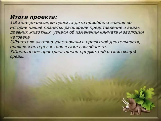Итоги проекта:  1)В ходе реализации проекта дети приобрели знания об истории нашей планеты, расширили представление о видах древних животных, узнали об изменении климата и эволюции человека  2)Родители активно участвовали в проектной деятельности, проявляя интерес и творческие способности.  3)Пополнение пространственно-предметной развивающей среды. 