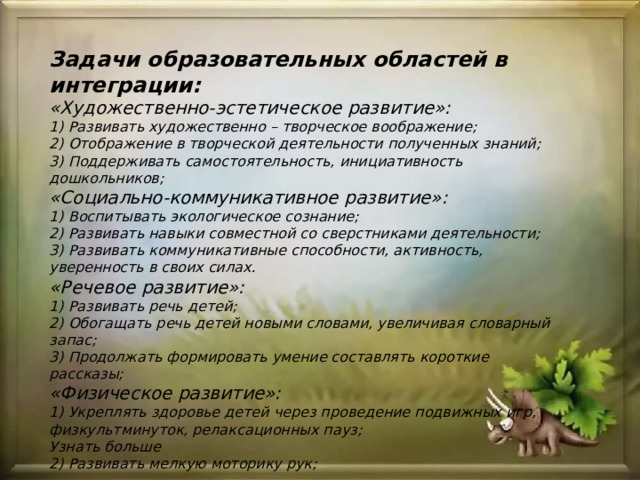 Задачи образовательных областей в интеграции:  «Художественно-эстетическое развитие»:  1) Развивать художественно – творческое воображение;  2) Отображение в творческой деятельности полученных знаний;  3) Поддерживать самостоятельность, инициативность дошкольников;  «Социально-коммуникативное развитие»:  1) Воспитывать экологическое сознание;  2) Развивать навыки совместной со сверстниками деятельности;  3) Развивать коммуникативные способности, активность, уверенность в своих силах.  «Речевое развитие»:  1) Развивать речь детей;  2) Обогащать речь детей новыми словами, увеличивая словарный запас;  3) Продолжать формировать умение составлять короткие рассказы;  «Физическое развитие»:  1) Укреплять здоровье детей через проведение подвижных игр, физкультминуток, релаксационных пауз; Узнать больше 2) Развивать мелкую моторику рук; 