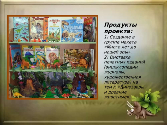 Продукты проекта:  1) Создание в группе макета «Много лет до нашей эры».  2) Выставка печатных изданий (энциклопедии, журналы, художественная литература) на тему: «Динозавры и древние животные». 