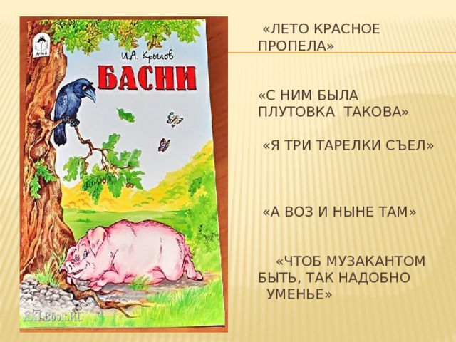  «ЛЕТО КРАСНОЕ ПРОПЕЛА»    «С НИМ БЫЛА  ПЛУТОВКА ТАКОВА»   «Я ТРИ ТАРЕЛКИ СЪЕЛ»    «А ВОЗ И НЫНЕ ТАМ»    «ЧТОБ МУЗАКАНТОМ БЫТЬ, ТАК НАДОБНО УМЕНЬЕ»   МУРАВЕЙ И СТРЕКОЗА ВОРОНА И ЛИСИЦА ДЕМЬЯНОВА УХА ЛЕБЕДЬ, ЩУКА И РАК КВАРТЕТ   