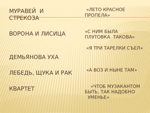  «ЛЕТО КРАСНОЕ ПРОПЕЛА»    «С НИМ БЫЛА  ПЛУТОВКА ТАКОВА»   «Я ТРИ ТАРЕЛКИ СЪЕЛ»    «А ВОЗ И НЫНЕ ТАМ»    «ЧТОБ МУЗАКАНТОМ БЫТЬ, ТАК НАДОБНО УМЕНЬЕ»   МУРАВЕЙ И СТРЕКОЗА ВОРОНА И ЛИСИЦА ДЕМЬЯНОВА УХА ЛЕБЕДЬ, ЩУКА И РАК КВАРТЕТ   