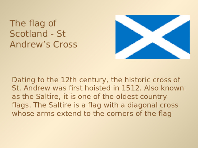 The flag of Scotland - St Andrew’s Cross  Dating to the 12th century, the historic cross of St. Andrew was first hoisted in 1512. Also known as the Saltire, it is one of the oldest country flags. The Saltire is a flag with a diagonal cross whose arms extend to the corners of the flag 