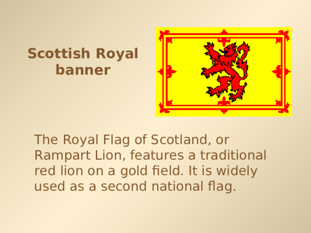 Scottish Royal banner The Royal Flag of Scotland, or Rampart Lion, features a traditional red lion on a gold field. It is widely used as a second national flag. 