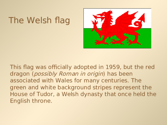 The Welsh flag  This flag was officially adopted in 1959, but the red dragon ( possibly Roman in origin ) has been associated with Wales for many centuries. The green and white background stripes represent the House of Tudor, a Welsh dynasty that once held the English throne. 