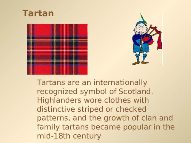 Tartan Tartans are an internationally recognized symbol of Scotland. Highlanders wore clothes with distinctive striped or checked patterns, and the growth of clan and family tartans became popular in the mid-18th century  