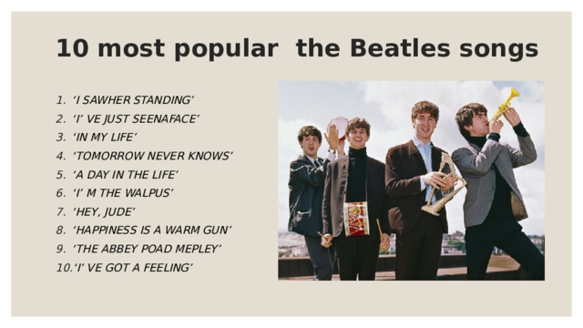 10 most popular the Beatles songs ‘ I SAWHER STANDING’ ‘ I’ VE JUST SEENAFACE’ ‘ IN MY LIFE’ ‘ TOMORROW NEVER KNOWS’ ‘ A DAY IN THE LIFE’ ‘ I’ M THE WALPUS’ ‘ HEY, JUDE’ ‘ HAPPINESS IS A WARM GUN’ ‘ THE ABBEY POAD MEPLEY’ ‘ I’ VE GOT A FEELING’  