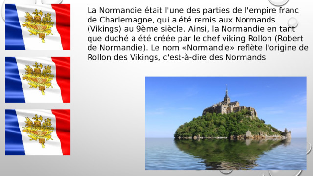 La Normandie était l'une des parties de l'empire franc de Charlemagne, qui a été remis aux Normands (Vikings) au 9ème siècle. Ainsi, la Normandie en tant que duché a été créée par le chef viking Rollon (Robert de Normandie). Le nom «Normandie» reflète l'origine de Rollon des Vikings, c'est-à-dire des Normands 