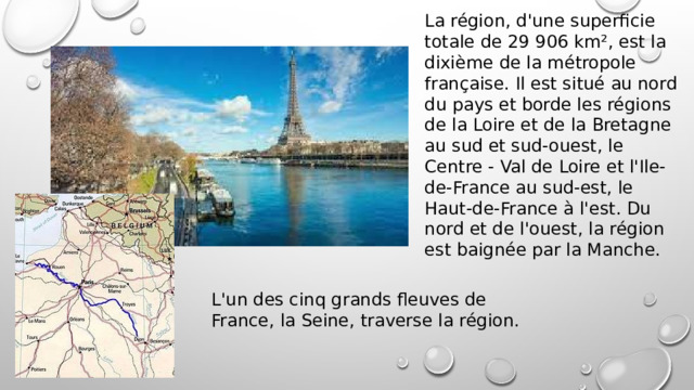 La région, d'une superficie totale de 29 906 km², est la dixième de la métropole française. Il est situé au nord du pays et borde les régions de la Loire et de la Bretagne au sud et sud-ouest, le Centre - Val de Loire et l'Ile-de-France au sud-est, le Haut-de-France à l'est. Du nord et de l'ouest, la région est baignée par la Manche. L'un des cinq grands fleuves de France, la Seine, traverse la région. 