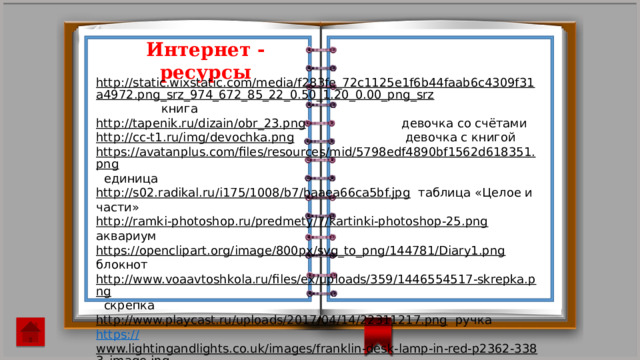 Интернет - ресурсы http://static.wixstatic.com/media/f283fe_72c1125e1f6b44faab6c4309f31a4972.png_srz_974_672_85_22_0.50_1.20_0.00_png_srz  книга http://tapenik.ru/dizain/obr_23.png  девочка со счётами http://cc-t1.ru/img/devochka.png  девочка с книгой https://avatanplus.com/files/resources/mid/5798edf4890bf1562d618351.png  единица http://s02.radikal.ru/i175/1008/b7/baaea66ca5bf.jpg  таблица «Целое и части» http://ramki-photoshop.ru/predmety/7/kartinki-photoshop-25.png  аквариум https://openclipart.org/image/800px/svg_to_png/144781/Diary1.png  блокнот http://www.voaavtoshkola.ru/files/ex/uploads/359/1446554517-skrepka.png  скрепка http://www.playcast.ru/uploads/2017/04/14/22311217.png  ручка https:// www.lightingandlights.co.uk/images/franklin-desk-lamp-in-red-p2362-3383_image.jpg  лампа http://mirmamok.ru/files/8f4/8f4800763de10d0a252c10c2691bdf2c.jpg  бумага для заметок https:// img-fotki.yandex.ru/get/5822/91752640.4f/0_771a4_861b2fdc_S  шнуровка 
