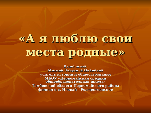 «А я люблю свои места родные» Выполнила: Михина Людмила Ивановна учитель истории и обществознания МБОУ «Первомайская средняя общеобразовательная школа» Тамбовской области Первомайского района филиал в с. Иловай - Рождественское 