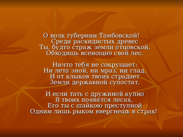 О волк губернии Тамбовской!  Среди раскидистых древес  Ты, будто страж земли отцовской,  Обходишь всенощно свой лес.   Ничто тебя не сокрушает:  Ни лета зной, ни мраз, ни глад.  И от клыков твоих страдает  Земли державной супостат.   И если тать с дружиной купно  В твоих появятся лесах,   Его ты с шайкою преступной  Одним лишь рыком ввергнешь в страх! 