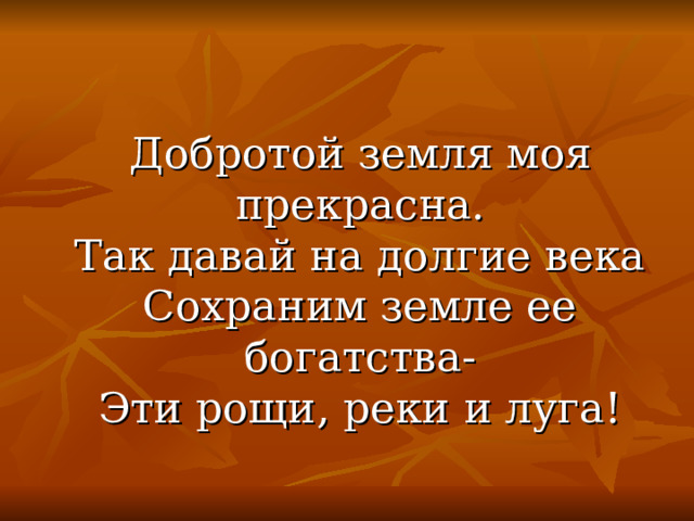  Добротой земля моя прекрасна.  Так давай на долгие века  Сохраним земле ее богатства-  Эти рощи, реки и луга! 