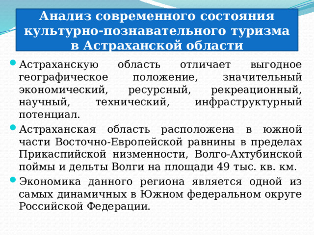 Анализ современного состояния культурно-познавательного туризма в Астраханской области Астраханскую область отличает выгодное географическое положение, значительный экономический, ресурсный, рекреационный, научный, технический, инфраструктурный потенциал. Астраханская область расположена в южной части Восточно-Европейской равнины в пределах Прикаспийской низменности, Волго-Ахтубинской поймы и дельты Волги на площади 49 тыс. кв. км. Экономика данного региона является одной из самых динамичных в Южном федеральном округе Российской Федерации. 