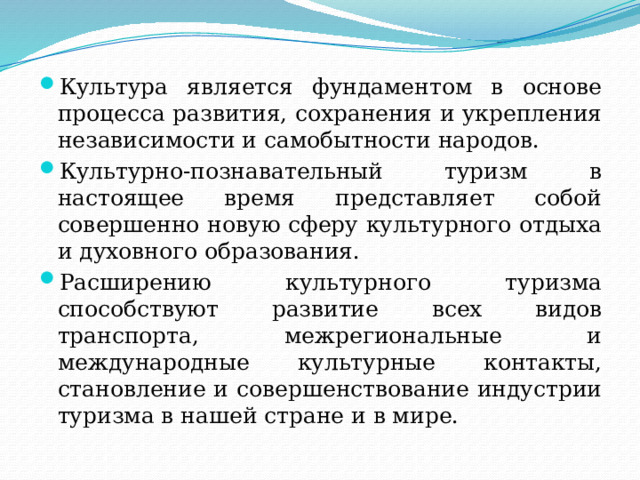 Культура является фундаментом в основе процесса развития, сохранения и укрепления независимости и самобытности народов. Культурно-познавательный туризм в настоящее время представляет собой совершенно новую сферу культурного отдыха и духовного образования. Расширению культурного туризма способствуют развитие всех видов транспорта, межрегиональные и международные культурные контакты, становление и совершенствование индустрии туризма в нашей стране и в мире. 