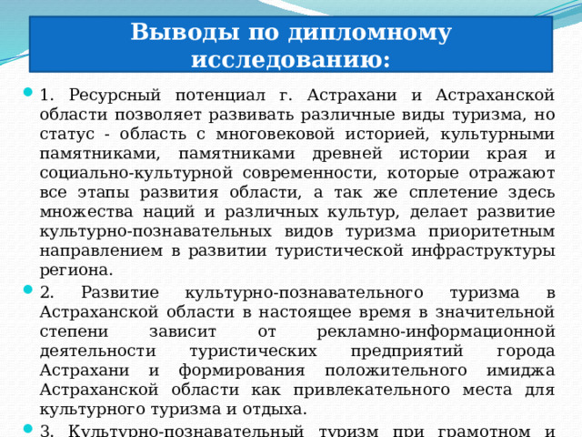 Выводы по дипломному исследованию: 1. Ресурсный потенциал г. Астрахани и Астраханской области позволяет развивать различные виды туризма, но статус - область с многовековой историей, культурными памятниками, памятниками древней истории края и социально-культурной современности, которые отражают все этапы развития области, а так же сплетение здесь множества наций и различных культур, делает развитие культурно-познавательных видов туризма приоритетным направлением в развитии туристической инфраструктуры региона. 2. Развитие культурно-познавательного туризма в Астраханской области в настоящее время в значительной степени зависит от рекламно-информационной деятельности туристических предприятий города Астрахани и формирования положительного имиджа Астраханской области как привлекательного места для культурного туризма и отдыха. 3. Культурно-познавательный туризм при грамотном и всестороннем развитии способствует сохранению и восстановлению культурного наследия Астраханской области. 